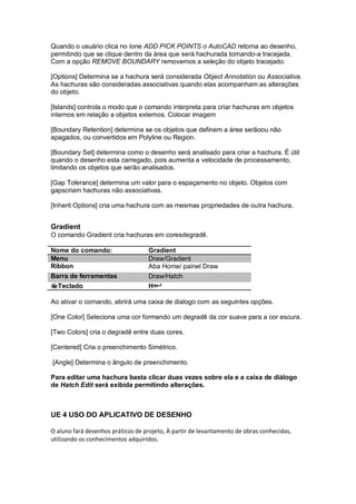 Quando o usuário clica no íone ADD PICK POINTS o AutoCAD retorna ao desenho,
permitindo que se clique dentro da área que será hachurada tornando-a tracejada.
Com a opção REMOVE BOUNDARY removemos a seleção do objeto tracejado.
[Options] Determina se a hachura será considerada Object Annotation ou Associativa.
As hachuras são consideradas associativas quando elas acompanham as alterações
do objeto.
[Islands] controla o modo que o comando interpreta para criar hachuras em objetos
internos em relação a objetos externos. Colocar imagem
[Boundary Retention] determina se os objetos que definem a área serãoou não
apagados, ou convertidos em Polyline ou Region.
[Boundary Set] determina como o desenho será analisado para criar a hachura. É útil
quando o desenho esta carregado, pois aumenta a velocidade de processamento,
limitando os objetos que serão analisados.
[Gap Tolerance] determina um valor para o espaçamento no objeto. Objetos com
gapscriam hachuras não associativas.
[Inherit Options] cria uma hachura com as mesmas propriedades de outra hachura.
Gradient
O comando Gradient cria hachuras em coresdegradê.
Nome do comando: Gradient
Menu Draw/Gradient
Ribbon Aba Home/ painel Draw
Barra de ferramentas Draw/Hatch
Teclado H+
Ao ativar o comando, abrirá uma caixa de dialogo com as seguintes opções.
[One Color] Seleciona uma cor formando um degradê da cor suave para a cor escura.
[Two Colors] cria o degradê entre duas cores.
[Centered] Cria o preenchimento Simétrico.
[Angle] Determina o ângulo de preenchimento.
Para editar uma hachura basta clicar duas vezes sobre ela e a caixa de diálogo
de Hatch Edit será exibida permitindo alterações.
UE 4 USO DO APLICATIVO DE DESENHO
O aluno fará desenhos práticos de projeto, À partir de levantamento de obras conhecidas,
utilizando os conhecimentos adquiridos.
 