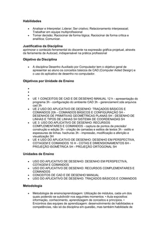 Habilidades
 Analisar e Interpretar; Liderar; Ser criativo; Relacionamento interpessoal;
Trabalhar em equipe multiprofissional
 Tomar decisão; Raciocinar de forma lógica; Raciocinar de forma crítica e
analítica; Comunicar.
Justificativa da Disciplina
aprimorar o conteúdo ferramental do discente na expressão gráfica projetual, através
da ferramenta de Autocad, indispensável na prática profissional
Objetivo da Disciplina
 A disciplina Desenho Auxiliado por Computador tem o objetivo geral de
apresentar ao aluno os conceitos básicos de CAD (Computer Aided Design) e
o uso do aplicativo de desenho no computador.
Objetivos por Unidade de Ensino



 UE 1 CONCEITOS DE CAD E DE DESENHO MANUAL 12 h - apresentação do
programa 3h - configuração do ambiente CAD 3h - gerenciament ode arquivos
cad 3h
 UE 2 USO DO APLICATIVO DE DESENHO: TRAÇADOS BÁSICOS E
COMANDOS 20h - COMANDOS BÁSICOS E CONFIGURAÇÃO 5H -
DESENHOS DE PRIMITIVAS GEOMÉTRICAS PLANAS 5H - DESENHO DE
LINHAS E TIPOS DE LINHAS 5H SISTEMA DE COORDENADAS 5H
 UE 3: USO DO APLICATIVO DE DESENHO: RECURSOS
COMPLEMENTARES E COMANDOS - captura de pontos de precisão/
construção e edição 3h - criação de camadas e estilos de textos 3h - estilo e
espessuras de linhas. hachuras 3h - impressão, modificação e aferição e
visualização 3H
 UE 4 USO DO APLICATIVO DE DESENHO: DESENHO EM PERSPECTIVA,
COTAGEM E COMANDOS 16 H - COTAS E DIMENSIONAMENTOS 6H -
PROJEÇÃO ISOMÉTRICA 5H - PROJEÇÃO ORTOGONAL 5H
Unidades de Ensino
 USO DO APLICATIVO DE DESENHO: DESENHO EM PERSPECTIVA,
COTAGEM E COMANDOS
 USO DO APLICATIVO DE DESENHO: RECURSOS COMPLEMENTARES E
COMANDOS
 CONCEITOS DE CAD E DE DESENHO MANUAL
 USO DO APLICATIVO DE DESENHO: TRAÇADOS BÁSICOS E COMANDOS
Metodologia
 Metodologia de ensino/aprendizagem: Utilização de módulos, cada um dos
quais podendo se subdividir nos seguintes momentos: • Aula expositiva:
informação, conhecimento, aprendizagem de conceitos e princípios. •
Encontros das equipes de aprendizagem: desenvolvimento de habilidades e
competências, não só da disciplina em questão, mas também habilidade de
 