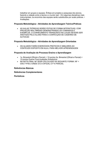 trabalhar em grupos e equipes. Ênfase em projetos e pesquisas dos alunos,
fazendo a relação entre a teoria e o mundo real. • Em algumas disciplinas mais
instrumentais, os encontros das equipes serão substituídos por aulas práticas. •
Avaliações.
Proposta Metodológica - Atividades de Aprendizagem Teórico/Práticas
 AS AULAS TEÓRICAS SERÃO FEITAS DE FORMA INTERATIVAS, COM
PROJEÇÃO MULTIMÍDIAS DEMONSTRANDO OS COMANDOS E
EXEMPLOS. O CONHECIMENTO TRANSCRITO NA LOUSA DEVERÁ SER
ANOTADO PELO ALUNO PARA A CONFECÇÃO DE CADERNO DE
AUTOCAD
Proposta Metodológica - Atividades de Aprendizagem Orientadas
 OS ALUNOS FARÃO EXERCÍCIOS PRÁTICOS E SIMILARES AO
CONTEÚDO EXPOSTO EM AULA, PARA MELHOR APRENDIZAGEM
Proposta de Avaliação do Processo Ensino e Aprendizagem
 1a. Bimestral (Oficial e Parcial) = 10 pontos 2a. Bimestral (Oficial e Parcial) =
10 pontos Exame Final Avaliação Substitutiva
 NA NOTA FINAL NF SERÁ CALCULADO SA SEGUINTE FORMA: NF =
OX0.7+PX0.3 ONDE O É A OFICIAL E P A PARCIAL
Referências Básicas
Referências Complementares
Periódicos
 