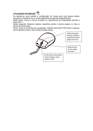 UTILIZAÇÃO DO MOUSE 
Se adotarmos como padrão a configuração de mouse para uma pessoa destra,
deveremos considerar que o mouse apresenta as seguintes especificações:
Botão direito: Aciona o menus de atalho ou, dependendo da configuração equivale a
tecla enter .
Botão esquerdo: Seleciona objetos, especifica pontos e aciona opções no menu e
barras de ferramentas.
Scroll: Ativa os comandos de visualização. Utilizado para Zoom PAN (clicar e segura),
Zoom Realtime (rolar) e Zoom Extend (duplo clique).
Botão direito
aciona atalho
ou enter
Botão esquerdo
seleciona objetos,
especifica pontos e
opções de menu
Scroll ativa os camandos
Zoom realtime, Zoom
extend e PAN
 