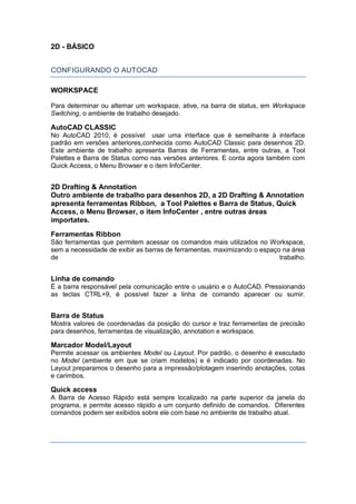 2D - BÁSICO
CONFIGURANDO O AUTOCAD
WORKSPACE
Para determinar ou alternar um workspace, ative, na barra de status, em Workspace
Switching, o ambiente de trabalho desejado.
AutoCAD CLASSIC
No AutoCAD 2010, é possível usar uma interface que é semelhante à interface
padrão em versões anteriores,conhecida como AutoCAD Classic para desenhos 2D.
Este ambiente de trabalho apresenta Barras de Ferramentas, entre outras, a Tool
Palettes e Barra de Status como nas versões anteriores. E conta agora também com
Quick Access, o Menu Browser e o item InfoCenter.
2D Drafting & Annotation
Outro ambiente de trabalho para desenhos 2D, a 2D Drafting & Annotation
apresenta ferramentas Ribbon, a Tool Palettes e Barra de Status, Quick
Access, o Menu Browser, o item InfoCenter , entre outras áreas
importates.
Ferramentas Ribbon
São ferramentas que permitem acessar os comandos mais utilizados no Workspace,
sem a necessidade de exibir as barras de ferramentas, maximizando o espaço na área
de trabalho.
Linha de comando
É a barra responsável pela comunicação entre o usuário e o AutoCAD. Pressionando
as teclas CTRL+9, é possível fazer a linha de comando aparecer ou sumir.
Barra de Status
Mostra valores de coordenadas da posição do cursor e traz ferramentas de precisão
para desenhos, ferramentas de visualização, annotation e workspace.
Marcador Model/Layout
Permite acessar os ambientes Model ou Layout. Por padrão, o desenho é executado
no Model (ambiente em que se criam modelos) e é indicado por coordenadas. No
Layout preparamos o desenho para a impressão/plotagem inserindo anotações, cotas
e carimbos.
Quick access
A Barra de Acesso Rápido está sempre localizado na parte superior da janela do
programa, e permite acesso rápido a um conjunto definido de comandos. Diferentes
comandos podem ser exibidos sobre ele com base no ambiente de trabalho atual.
 