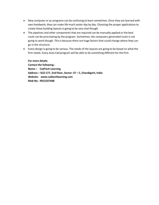  New computer or pc programs can be confusing to learn sometimes. Once they are learned with 
own handwork, they can make life much easier day by day. Choosing the proper applications to 
create these building layouts is going to be very vital though. 
 The pipelines and other components that are required can be manually applied or the best 
route can be procreating by the program. Sometimes, the computers generated route is not 
going to work though. This is because there are huge factors that could change where they can 
go in the structure. 
 Every design is going to be various. The needs of the layouts are going to be based on what the 
firm needs. Every Auto Cad program will be able to do something different for the firm. 
For more details 
Contact the following - 
Name – CadTech Learning 
Address – SCO 177, 2nd Floor, Sector: 37 – C, Chandigarh, India 
Website- www.cadtechlearning.com 
Mob No - 9915337448 
