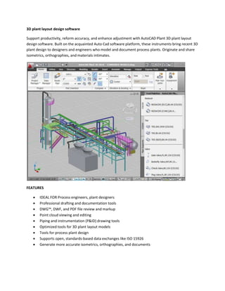 3D plant layout design software 
Support productivity, reform accuracy, and enhance adjustment with AutoCAD Plant 3D plant layout 
design software. Built on the acquainted Auto Cad software platform, these instruments bring recent 3D 
plant design to designers and engineers who model and document process plants. Originate and share 
isometrics, orthographies, and materials intimates. 
FEATURES 
 IDEAL FOR Process engineers, plant designers 
 Professional drafting and documentation tools 
 DWG™, DWF, and PDF file review and markup 
 Point cloud viewing and editing 
 Piping and instrumentation (P&ID) drawing tools 
 Optimized tools for 3D plant layout models 
 Tools for process plant design 
 Supports open, standards-based data exchanges like ISO 15926 
 Generate more accurate isometrics, orthographies, and documents 
 