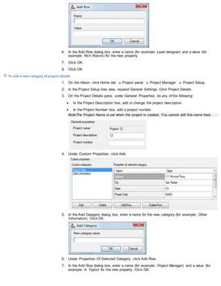 6. In the Add Row dialog box, enter a name (for example: Lead designer) and a value (for
example: Rich Robins) for the new property.
7. Click OK.
8. Click OK.
To add a new category of project details
1. On the ribbon, click Home tab Project panel Project Manager Project Setup.
2. In the Project Setup tree view, expand General Settings. Click Project Details.
3. On the Project Details pane, under General Properties, do any of the following:
 In the Project Description box, add or change the project description.
 In the Project Number box, add a project number.
NoteThe Project Name is set when the project is created. You cannot edit this name here.
4. Under Custom Properties, click Add.
5. In the Add Category dialog box, enter a name for the new category (for example: Other
Information). Click OK.
6. Under Properties Of Selected Category, click Add Row.
7. In the Add Row dialog box, enter a name (for example: Project Manager) and a value (for
example: A. Taylor) for the new property. Click OK.
 