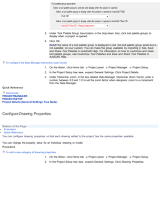 3. Under Tool Palette Group Association, in the drop-down lists, click tool palette groups to
display when a project is opened.
4. Click OK.
NoteIf the name of a tool palette group is displayed in red, the tool palette group exists but is
not available on your system. You can make the group available by importing it. See Save
and Share Tool Palettes in AutoCAD Help. For information on how to customize and share
tool palette groups, see Customize Tool Palettes and Save and Share Tool Palettes in
AutoCAD Help.
To configure the Data Manager interactive zoom factor
1. On the ribbon, click Home tab Project panel Project Manager Project Setup.
2. In the Project Setup tree view, expand General Settings. Click Project Details.
3. Under Interactive zoom, in the box labeled Data Manager Interactive Zoom Factor, enter a
number between 0.0 and 1.0 to set the zoom factor when designers zoom to a component
from the Data Manager.
Quick Reference
Commands
PROJECTMANAGER
PROJECTSETUP
Project Details (General Settings Tree Node)
Configure Drawing Properties
Bottom of the Page
 Procedure
 Quick Reference
You can configure drawing properties so that each drawing added to the project has the same properties available.
You can change the property value for an individual drawing or model.
Procedure
To add a new category of drawing properties
1. On the ribbon, click Home tab Project panel Project Manager Project Setup.
2. In the Project Setup tree view, expand General Settings. Click Drawing Properties.
 