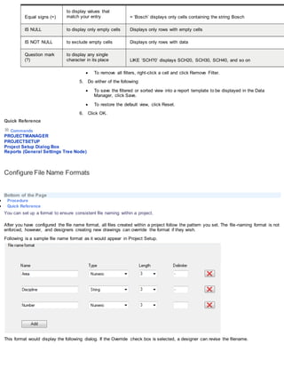 Equal signs (=)
to display values that
match your entry = ‘Bosch’ displays only cells containing the string Bosch
IS NULL to display only empty cells Displays only rows with empty cells
IS NOT NULL to exclude empty cells Displays only rows with data
Question mark
(?)
to display any single
character in its place LIKE ‘SCH?0’ displays SCH20, SCH30, SCH40, and so on
 To remove all filters, right-click a cell and click Remove Filter.
5. Do either of the following:
 To save the filtered or sorted view into a report template to be displayed in the Data
Manager, click Save.
 To restore the default view, click Reset.
6. Click OK.
Quick Reference
Commands
PROJECTMANAGER
PROJECTSETUP
Project Setup Dialog Box
Reports (General Settings Tree Node)
Configure File Name Formats
Bottom of the Page
 Procedure
 Quick Reference
You can set up a format to ensure consistent file naming within a project.
After you have configured the file name format, all files created within a project follow the pattern you set. The file-naming format is not
enforced, however, and designers creating new drawings can override the format if they wish.
Following is a sample file name format as it would appear in Project Setup.
This format would display the following dialog. If the Override check box is selected, a designer can revise the filename.
 