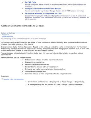  Set P&ID Paths
You can change the default locations for accessing P&ID project data (such as drawings and
templates).
 Configure Customized Views for the Data Manager
You can customize the way the Data Manager displays data for P&ID projects or drawings.
 Set Up Class Definitions for Components and Lines
Class definitions specify the attributes and properties of a component or line. To create most
equipment, instruments, lines, inline items, and nozzles, you start with an existing component and
edit its properties.
Configure End Connections and Line Behavior
Bottom of the Page
 Procedure
 Quick Reference
You can assign an end connection to a valve or an inline instrument.
You can also assign an end connection after a valve or inline instrument is placed in a drawing. If the symbol for an end connection
changes, the change is displayed in the drawing.
End connections display the type of connection (flanged, socket welded, or welded) for a valve or inline instrument in an Aut oCAD
P&ID drawing. The type of connection is tracked as a property. End connections inherit their graphical properties (such as layer, color,
and line weight) from the valve or inline instrument with which they are inserted.
You can configure settings that control how lines display when they cross each other and the behavior of grips for a selected
schematic line.
Drawing behaviors you can configure include:
 End connection behavior for valves and inline instruments
 Display style of crossing lines
 Behavior of a gap symbol and scale
 Standoff distance between a line and a component
 Orthogonal and implied cornering behavior of schematic lines
 Display behavior of vertex grips
 Connection behavior of inline components when the component moves
Procedure
To define a new end connection
1. On the ribbon, click Home tab Project panel Project Manager Project Setup.
2. In the Project Setup tree view, expand P&ID DWG Settings. Click End Connections.
 