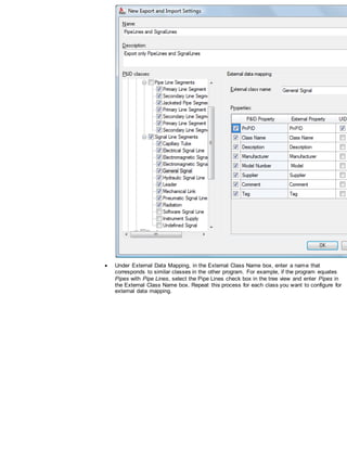 Under External Data Mapping, in the External Class Name box, enter a name that
corresponds to similar classes in the other program. For example, if the program equates
Pipes with Pipe Lines, select the Pipe Lines check box in the tree view and enter Pipes in
the External Class Name box. Repeat this process for each class you want to configure for
external data mapping.
 