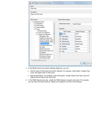3. In the Modify Export and Import Settings dialog box, you can:
 Edit the name of the Export and Import Settings. For example, under Name, change Pipe
Lines and Signal Lines to Pipe Lines.
 Edit the description. For example, under Description, change Export only Pipe Lines and
Signal Lines to Export only Pipe Lines.
4. In the P&ID Classes tree view, modify the P&ID Classes to export and import. For example,
you can clear the check boxes for Signal Line Segments and all its child classes.
 