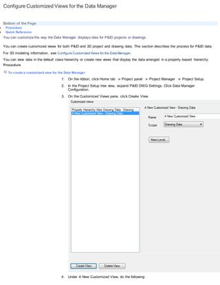 Configure Customized Views for the Data Manager
Bottom of the Page
 Procedure
 Quick Reference
You can customize the way the Data Manager displays data for P&ID projects or drawings.
You can create customized views for both P&ID and 3D project and drawing data. This section describes the process for P&ID data.
For 3D modeling information, see Configure Customized Views for the Data Manager.
You can view data in the default class hierarchy or create new views that display the data arranged in a property -based hierarchy.
Procedure
To create a customized view for the Data Manager
1. On the ribbon, click Home tab Project panel Project Manager Project Setup.
2. In the Project Setup tree view, expand P&ID DWG Settings. Click Data Manager
Configuration.
3. On the Customized Views pane, click Create View.
4. Under A New Customized View, do the following:
 