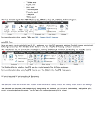  Validate panel
 Layers panel
 Block panel
 Annotation panel
 Properties panel
 View panel
 Utilities panel
The P&ID Home tab is part of the P&ID PIP, P&ID ISO, P&ID ISA, P&ID DIN, and P&ID JIS/ISO workspaces.
For more information about creating P&IDs, see P&ID - Create and Modify Drawings.
AutoCAD Tabs
When you switch from an AutoCAD Plant 3D 2011 workspace to an AutoCAD workspace, additional AutoCAD ribbons are displayed.
Following is an example of the 3D ribbon that is displayed when the AutoCAD 3D Modeling workspace is selected.
The AutoCAD tabs are part of the AutoCAD workspaces, including 2D Drafting & Annotation, 3D Modeling, and AutoCAD Classic.
The Model and Render tabs from AutoCAD are also included as part of the 3D Piping workspace.
For more information about using AutoCAD ribbons, see “The Ribbon” in the AutoCAD Help system.
Welcome and WelcomeBack Screens
The Welcome Screen and Welcome Back screens provide shortcuts to creating projects and opening recent projects and drawings.
The Welcome and Welcome Back screens display during startup and whenever you close all of your drawings. They provide quick
access to recent projects and drawings. You can open and create projects using either screen.
 