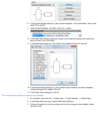 6. In the Symbol Settings dialog box, under Symbol Properties, click Symbol Name. Enter a new
name for the symbol.
7. Under Symbol Properties, click Block. Click the [...] button.
8. In the Select Block Drawing dialog box, browse to and select the drawing that contains the
block you want to use. Click Open.
9. In the Select Block dialog box, click a block in the Available Blocks list. Click OK.
10. In the Symbol Settings dialog box, under General Styles Properties and Other Properties,
modify the properties as needed. Click OK.
11. In the Project Setup dialog box, click OK.
To set the default symbol for a component class definition
1. On the ribbon, click Home tab Project panel Project Manager Project Setup.
2. In the Project Setup tree view, expand P&ID Class Definitions.
3. Continue to expand the list until you locate and click the component whose default symbol
you want to edit.
 