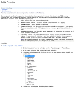 Set Up Properties
Bottom of the Page
 Procedure
 Quick Reference
Properties store information about a component or line that is in a P&ID drawing.
Both components and lines have properties that control how the component and line look when placed into a P&ID drawing.
Properties also store non-graphical information that can be extracted from the drawing. Properties for a component or line class
definition can be defined as one of the following data types:
 String. Permits a free-form text value for a property.
 Numeric. Verifies that only a positive or negative number is entered for a property.
 Boolean. Permits a choice between true and false.
 Symbol List. Defines a list of choices that control the symbol for a component in a P&ID drawing.
This option is available only for P&ID objects when more than one symbol is associated with a
class.
 Selection List. Defines a list of property values. If a value is not displayed in the predefined list, it
can be entered as free-form text.
 Acquisition. Defines a rule stating that a component property acquires its value from another
property. For example, a rule states that a hand valve acquires its size from the corresponding
property of a line. The source can be chosen from class, project, or drawing properties.
NoteWhen you set up properties for a project, make sure no one else is accessing that project. If
others are working in the project, your changes are not saved.
Procedure
To add a property to a class definition
1. On the ribbon, click Home tab Project panel Project Manager Project Setup.
2. In the Project Setup tree view, expand P&ID Class Definitions.
3. Continue to expand the list until you locate and click the class definition whose property you
want to add.
4. On the Class Settings pane, under Properties, click Add.
 