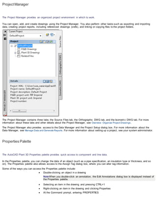 ProjectManager
The Project Manager provides an organized project environment in which to work.
You can open, add, and create drawings using the Project Manager. You also perform other tasks such as exporting and importing
data, creating project reports, including referenced drawings (xrefs), and linking or copying files to the project folders.
The Project Manager contains three tabs; the Source Files tab, the Orthographic DWG tab, and the Isometric DWG tab. For more
information about these tabs and other details about the Project Manager, see Overview: Organize Project Drawings.
The Project Manager also provides access to the Data Manager and the Project Setup dialog box. For more information about the
Data Manager, see Manage Data and Generate Reports. For more information about setting up a project, see your system administrator.
Properties Palette
The AutoCAD Plant 3D Properties palette provides quick access to component and line data.
In the Properties palette, you can change the data of an object (such as a pipe specification, an insulation type or thickness, and so
on). The Properties palette also allows access to the Assign Tag dialog box, where you can alter tag information.
Some of the ways you can access the Properties palette include:
 Double-clicking an object in a drawing
NoteWhen you double-click an annotation, the Edit Annotations dialog box is displayed instead of
the Properties palette.
 Selecting an item in the drawing and pressing CTRL+1
 Right-clicking an item in the drawing and clicking Properties
 At the Command prompt, entering PROPERTIES
 