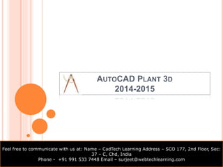 AUTOCAD PLANT 3D 
2014-2015 
Feel free to communicate with us at: Name – CadTech Learning Address – SCO 177, 2nd Floor, Sec: 
37 – C, Chd, India 
Phone - +91 991 533 7448 Email – surjeet@webtechlearning.com 
 