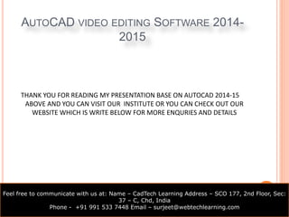 AUTOCAD VIDEO EDITING SOFTWARE 2014- 
2015 
THANK YOU FOR READING MY PRESENTATION BASE ON AUTOCAD 2014-15 
ABOVE AND YOU CAN VISIT OUR INSTITUTE OR YOU CAN CHECK OUT OUR 
WEBSITE WHICH IS WRITE BELOW FOR MORE ENQURIES AND DETAILS 
Feel free to communicate with us at: Name – CadTech Learning Address – SCO 177, 2nd Floor, Sec: 
37 – C, Chd, India 
Phone - +91 991 533 7448 Email – surjeet@webtechlearning.com 
