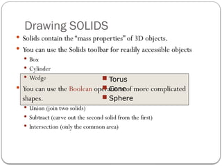 Drawing SOLIDS
 Solids contain the “mass properties” of 3D objects.
 You can use the Solids toolbar for readily accessible objects
 Box
 Cylinder
 Wedge
 You can use the Boolean operations of more complicated
shapes.
 Union (join two solids)
 Subtract (carve out the second solid from the first)
 Intersection (only the common area)
 Torus
 Cone
 Sphere
 