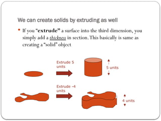 We can create solids by extruding as well
 If you “extrude” a surface into the third dimension, you
simply add a thickness in section.This basically is same as
creating a “solid” object
Extrude 5
units 5 units
Extrude -4
units
4 units
 
