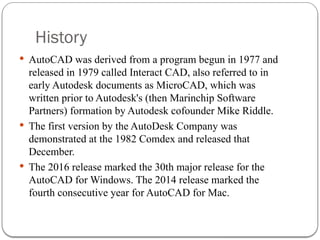 History
 AutoCAD was derived from a program begun in 1977 and
released in 1979 called Interact CAD, also referred to in
early Autodesk documents as MicroCAD, which was
written prior to Autodesk's (then Marinchip Software
Partners) formation by Autodesk cofounder Mike Riddle.
 The first version by the AutoDesk Company was
demonstrated at the 1982 Comdex and released that
December.
 The 2016 release marked the 30th major release for the
AutoCAD for Windows. The 2014 release marked the
fourth consecutive year for AutoCAD for Mac.
 
