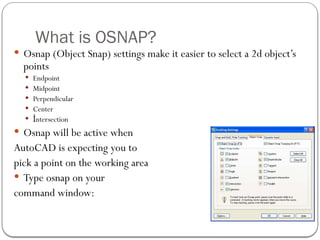 What is OSNAP?
 Osnap (Object Snap) settings make it easier to select a 2d object’s
points
 Endpoint
 Midpoint
 Perpendicular
 Center
 ntersection
İ
 Osnap will be active when
AutoCAD is expecting you to
pick a point on the working area
 Type osnap on your
command window:
 