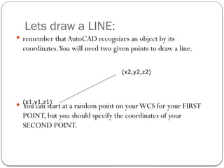 Lets draw a LINE:
 remember thatAutoCAD recognizes an object by its
coordinates.You will need two given points to draw a line.
 You can start at a random point on yourWCS for your FIRST
POINT, but you should specify the coordinates of your
SECOND POINT.
(x1,y1,z1)
(x2,y2,z2)
 
