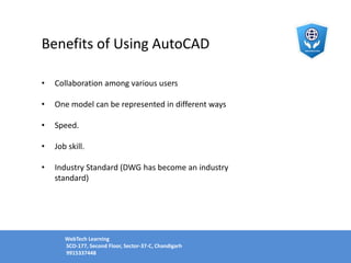 Benefits of Using AutoCAD
• Collaboration among various users
• One model can be represented in different ways
• Speed.
• Job skill.
• Industry Standard (DWG has become an industry
standard)
WebTech Learning
SCO-177, Second Floor, Sector-37-C, Chandigarh
9915337448
 