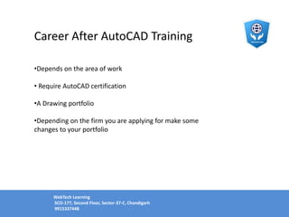 Career After AutoCAD Training
•Depends on the area of work
• Require AutoCAD certification
•A Drawing portfolio
•Depending on the firm you are applying for make some
changes to your portfolio
WebTech Learning
SCO-177, Second Floor, Sector-37-C, Chandigarh
9915337448
 