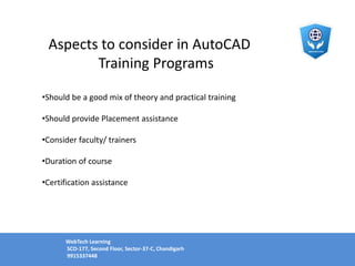 Aspects to consider in AutoCAD
Training Programs
•Should be a good mix of theory and practical training
•Should provide Placement assistance
•Consider faculty/ trainers
•Duration of course
•Certification assistance
WebTech Learning
SCO-177, Second Floor, Sector-37-C, Chandigarh
9915337448
 