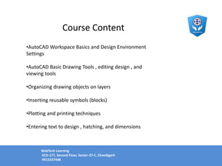 Course Content
•AutoCAD Workspace Basics and Design Environment
Settings
•AutoCAD Basic Drawing Tools , editing design , and
viewing tools
•Organizing drawing objects on layers
•Inserting reusable symbols (blocks)
•Plotting and printing techniques
•Entering text to design , hatching, and dimensions
WebTech Learning
SCO-177, Second Floor, Sector-37-C, Chandigarh
9915337448
 