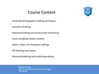 Course Content
•AutoCAD Orthographic Drafting techniques
•Isometric Drafting
•Advanced editing and construction techniques
•Local and global blocks creation
•layers, styles, and templates settings
•3D drawing techniques
•Advanced plotting and publishing options
WebTech Learning
SCO-177, Second Floor, Sector-37-C, Chandigarh
9915337448
 