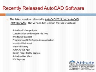 Recently Released AutoCAD Software
 The latest version released is AutoCAD 2014 and AutoCAD
2013 for Mac. The version has unique features such as:
Autodesk Exchange Apps
Customization and Support File Sync
Windows 8 Support
Programming UI for Specializes application
Inventor File Import
Material Library
AutoCAD WS App
Design Feed, Reality Capture
Autodesk Live Maps
PDE Support
 