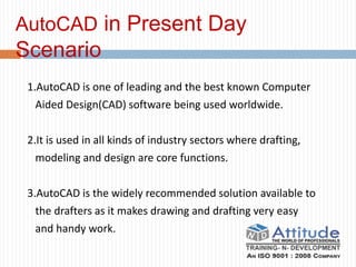 AutoCAD in Present Day
Scenario
1.AutoCAD is one of leading and the best known Computer
Aided Design(CAD) software being used worldwide.
2.It is used in all kinds of industry sectors where drafting,
modeling and design are core functions.
3.AutoCAD is the widely recommended solution available to
the drafters as it makes drawing and drafting very easy
and handy work.
 