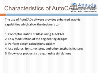 Characteristics of AutoCAD
The use of AutoCAD software provides enhanced graphic
capabilities which allow the designers to:
1. Conceptualization of Ideas using AutoCAD
2. Easy modification of the engineering designs
3. Perform design calculations quickly
4. Use colures, fonts, textures, and other aesthetic features
5. Know your product’s strength using simulations
 