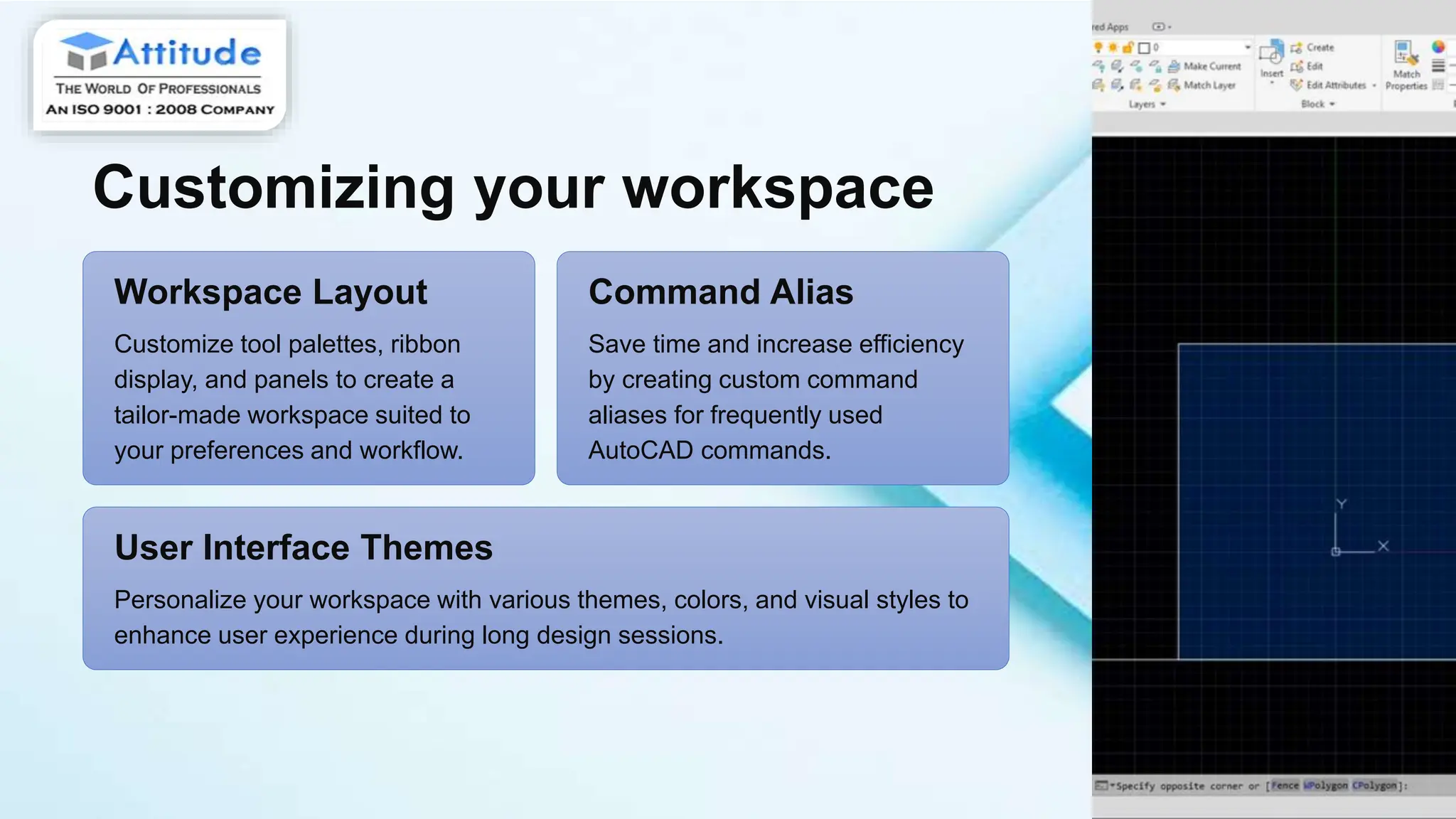 Customizing your workspace
Workspace Layout
Customize tool palettes, ribbon
display, and panels to create a
tailor-made workspace suited to
your preferences and workflow.
Command Alias
Save time and increase efficiency
by creating custom command
aliases for frequently used
AutoCAD commands.
User Interface Themes
Personalize your workspace with various themes, colors, and visual styles to
enhance user experience during long design sessions.
 