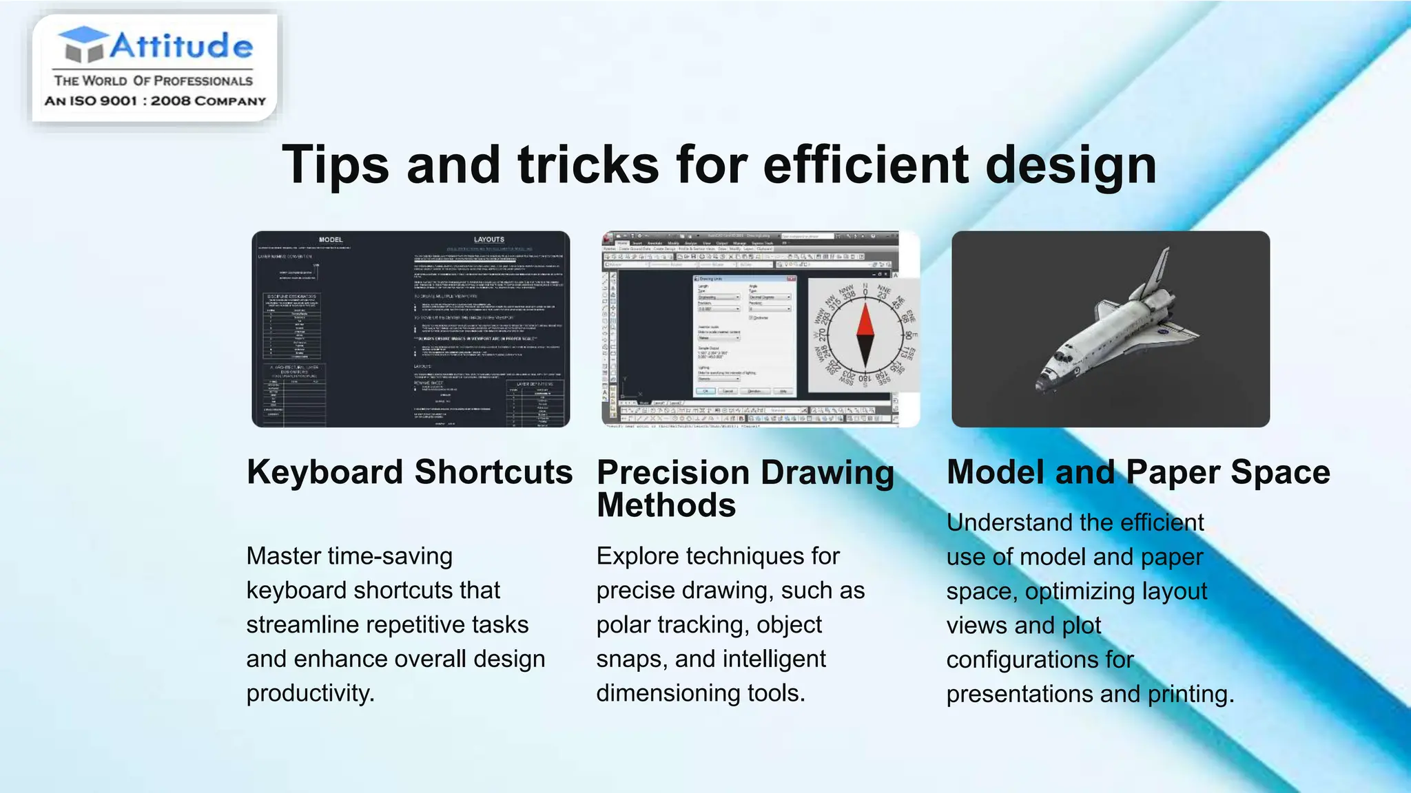 Tips and tricks for efficient design
Keyboard Shortcuts
Master time-saving
keyboard shortcuts that
streamline repetitive tasks
and enhance overall design
productivity.
Precision Drawing
Methods
Explore techniques for
precise drawing, such as
polar tracking, object
snaps, and intelligent
dimensioning tools.
Model and Paper Space
Understand the efficient
use of model and paper
space, optimizing layout
views and plot
configurations for
presentations and printing.
 