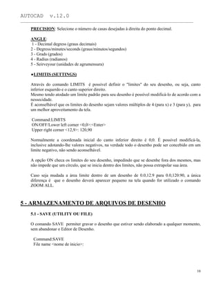 AUTOCAD v.12.0
_______________________________________________________________________________________________
PRECISION: Selecione o número de casas desejadas à direita do ponto decimal.
ANGLE:
1 - Decimal degress (graus decimais)
2 - Degress/minutes/seconds (graus/minutos/segundos)
3 - Grads (grados)
4 - Radius (radianos)
5 - Seirveyour (unidades de agrumensura)
LIMITIS (SETTINGS)
Através do comando LIMITS é possível definir o "limites" do seu desenho, ou seja, canto
inferior esquerdo e o canto superior direito.
Mesmo tendo atodado um limite padrão para seu desenho é possível modificá-lo de acordo com a
nessecidade.
É aconselhável que os limites do desenho sejam valores múltiplos de 4 (para x) e 3 (para y), para
um melhor aproveitamento da tela.
Command:LIMITS
ON/OFF/Lower left corner <0,0>:<Enter>
Upper right corner <12,9>: 120,90
Normalmente a coordenada inicial do canto inferior direito é 0,0. É possível modificá-la,
inclusive adotando-lhe valores negativos, na verdade todo o desenho pode ser concebido em um
limite negativo, não sendo aconselhável.
A opção ON checa os limites do seu desenho, impedindo que se desenhe fora dos mesmos, mas
não impede que um círculo, que se inicia dentro dos limites, não possa extrapolar sua área.
Caso seja mudada a área limite dentro de um desenho de 0.0,12.9 para 0.0,120.90, a única
diferença é que o desenho deverá aparecer pequeno na tela quando for utilizado o comando
ZOOM ALL.
5 - ARMAZENAMENTO DE ARQUIVOS DE DESENHO
5.1 - SAVE (UTILITY OU FILE)
O comando SAVE permiter gravar o desenho que estiver sendo elaborado a qualquer momento,
sem abandonar o Editor de Desenho.
Command:SAVE
File name <nome de ínicio>:
10
 