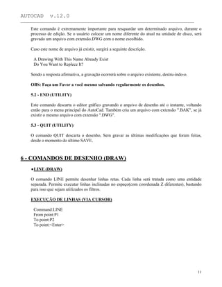 AUTOCAD v.12.0
_______________________________________________________________________________________________
Este comando é extremamente importante para resquardar um determinado arquivo, durante o
processo de edição. Se o usuário colocar um nome diferente do atual na unidade de disco, será
gravado um arquivo com extensão.DWG com o nome escolhido.
Caso este nome de arquivo já existir, surgirá a seguinte descrição.
A Drawing With This Name Already Exist
Do You Want to Replece It?
Sendo a resposta afirmativa, a gravação ocorrerá sobre o arquivo existente, destru-indo-o.
OBS: Faça um Favor a você mesmo salvando regularmente os desenhos.
5.2 - END (UTILITY)
Este comando descarta o editor gráfico gravando o arquivo de desenho até o instante, voltando
então para o menu principal do AutoCad. Também cria um arquivo com extensão ".BAK", se já
existir o mesmo arquivo com extensão ".DWG".
5.3 - QUIT (UTILITY)
O comando QUIT descarta o desenho, Sem gravar as últimas modificações que foram feitas,
desde o momento do último SAVE.
6 - COMANDOS DE DESENHO (DRAW)
LINE (DRAW)
O comando LINE permite desenhar linhas retas. Cada linha será tratada como uma entidade
separada. Permite executar linhas inclinadas no espaço(com coordenada Z diferentes), bastando
para isso que sejam utilizados os filtros.
EXECUÇÃO DE LINHAS (VIA CURSOR)
Command:LINE
From point:P1
To point:P2
To point:<Enter>
11
 