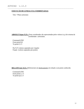 AUTOCAD v.12.0
_______________________________________________________________________________________________
EXECUÇÃO DE LINHAS (VIA COORDENADAS)
Tela = Plano cartesiano
ABSOLUTA(par X,Y) - Estas coordenadas são representadas pelos valores (x,y) do sistema de
coordenadas cartesianas.
Command:LINE
From point:0,0
To point:2,1.5
Par X,Y (valores separados por vírgula)
Fração (valores separados por ponto)
RELATIVA(@ X,Y) - Referenciam um deslocamento em relação a um ponto conhecido.
Command:LINE
From point:1,1.5
To point:@2,1.5
13
 