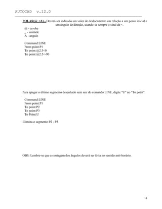 AUTOCAD v.12.0
_______________________________________________________________________________________________
POLAR(@ <A) - Deverá ser indicado um valor de deslocamento em relação a um ponto inicial e
um ângulo de direção, usando-se sempre o sinal de <.
@ - arroba
_ - unidade
A - angulo
Command:LINE
From point:P1
To point:@2.5<0
To point:@2.5<-90
Para apagar o último segmento desenhado sem sair do comando LINE, digite "U" no "To point".
Command:LINE
From point:P1
To point:P2
To point:P3
To Point:U
Elimina o segmento P2 - P3
OBS: Lembre-se que a contagem dos ângulos deverá ser feita no sentido anti-horário.
14
 