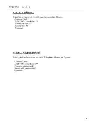 AUTOCAD v.12.0
_______________________________________________________________________________________________
CENTRO E DIÂMETRO
Especifica-se o centro da circunfêrencia e em seguida o diâmetro.
Command:Circle
3P/2P/TTR/<Center Point>:P1
Diameter/<Radius>:D
Diameter:3 ou P2
Command:
CÍRCULO POR DOIS PONTOS
Esta opção desenha o círculo através da definição do diâmetro por 2 pontos.
Command:Circle
3P/2P/TTR/<Center Point>:2P
First point on diameter:P1
Second point on diameter:P2
Command:
16
 