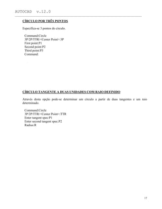 AUTOCAD v.12.0
_______________________________________________________________________________________________
CÍRCULO POR TRÊS PONTOS
Especifica-se 3 pontos do círculo.
Command:Circle
3P/2P/TTR/<Center Point>:3P
First point:P1
Second point:P2
Third point:P3
Command:
CÍRCULO TANGENTE A DUAS UNIDADES COM RAIO DEFINIDO
Através desta opção pode-se determinar um círculo a partir de duas tangentes e um raio
determinado.
Command:Circle
3P/2P/TTR/<Center Point>:TTR
Enter tangent spec:P1
Enter second tangent spec:P2
Radius:R
17
 