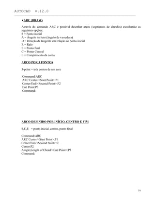 AUTOCAD v.12.0
_______________________________________________________________________________________________
ARC (DRAW)
Através do comando ARC é possível desenhar arcos (segmentos de círculos) escolhendo as
seguintes opções:
S = Ponto inicial
A = Ângulo incluso (ângulo de varredura)
D = Direção da tangente em relação ao ponto inicial
R = Raio
E = Ponto final
C = Ponto Central
L = Comprimento da corda
ARCO POR 3 PONTOS
3-point = três pontos de um arco
Command:ARC
ARC Center/<Start Point>:P1
Center/End/<Second Point>:P2
End Point:P3
Command:
ARCO DEFINIDO POR INÍCIO, CENTRO E FIM
S,C,E = ponto inicial, centro, ponto final
Command:ARC
ARC Center/<Start Point>:P1
Center/End/<Second Point>:C
Center:P2
Amgle,Lenght of Chord/<End Point>:P3
Command:
18
 