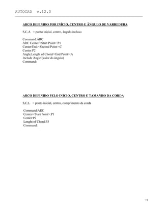 AUTOCAD v.12.0
_______________________________________________________________________________________________
ARCO DEFINIDO POR INÍCIO, CENTRO E ÂNGULO DE VARREDURA
S,C,A = ponto inicial, centro, ângulo incluso
Command:ARC
ARC Center/<Start Point>:P1
Center/End/<Second Point>:C
Center:P2
Angle,Lenght of Chord/<End Point>:A
Include Angle:(valor do ângulo)
Command:
ARCO DEFINIDO PELO INÍCIO, CENTRO E TAMANHO DA CORDA
S,C,L = ponto inicial, centro, comprimento da corda
Command:ARC
Center/<Start Point>:P1
Center:P2
Lenght of Chord:P3
Command:
19
 