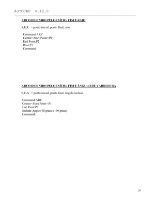 AUTOCAD v.12.0
_______________________________________________________________________________________________
ARCO DEFINIDO PELO INÍCIO, FIM E RAIO
S,E,R = ponto inicial, ponto final, raio
Command:ARC
Center/<Start Point>:P1
End Point:P2
Raio:P3
Command:
ARCO DEFINIDO PELO INÍCIO, FIM E ÂNGULO DE VARREDURA
S,E,A = ponto inicial, ponto final, ângulo incluso
Command:ARC
Center/<Start Point>:P1
End Point:P2
Include Angle:(90 graus e -90 graus)
Command:
20
 