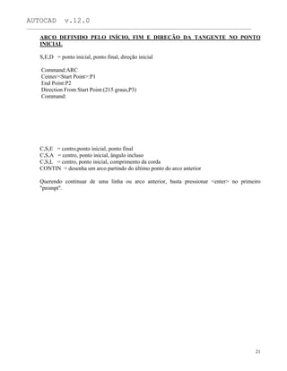 AUTOCAD v.12.0
_______________________________________________________________________________________________
ARCO DEFINIDO PELO INÍCIO, FIM E DIREÇÃO DA TANGENTE NO PONTO
INICIAL
S,E,D = ponto inicial, ponto final, direção inicial
Command:ARC
Center/<Start Point>:P1
End Point:P2
Direction From Start Point:(215 graus,P3)
Command:
C,S,E = centro,ponto inicial, ponto final
C,S,A = centro, ponto inicial, ângulo incluso
C,S,L = centro, ponto inicial, comprimento da corda
CONTIN = desenha um arco partindo do último ponto do arco anterior
Querendo continuar de uma linha ou arco anterior, basta pressionar <enter> no primeiro
"prompt".
21
 