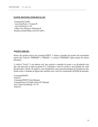 AUTOCAD v.12.0
_______________________________________________________________________________________________
ELIPSE DEFINIDA POR ROTAÇÃO
Command:ELLIPSE
<Axis End Point 1>/Center:P1
<Axis End Point 2>:P2
<Other Axis Distance>/Rotation:R
Rotation around Major Axis:(45 ),(80 )
POINT (DRAW)
Pontos são gerados através do comando POINT. A forma e tamanho dos pontos são controlados
através das variáveis "PDMODE" e "PDSIZE". A variável "PDMODE" pode assumir 20 valores
diferentes:
A variável "PDSIZE" é um número real, que controla o tamanho do ponto a ser desenhado (isso
não vale para para os tipos de pontos 0 e 1).Quando o valor for positivo, será adotado um valor
absoluto para o ponto. Se negativo, será interpretado como uma porcentagem do tamanho da tela.
Sendo assim, o tamanho da figura não combina com o nível de visualização (ZOOM) do desenho.
Commnad:POINT
Point:P1
Command:POINT:Point:Pdmode
Commad:Setvar Variable Name Or?:Pdmode
New Value for Pdmode <0>:34
Point:P2
24
 