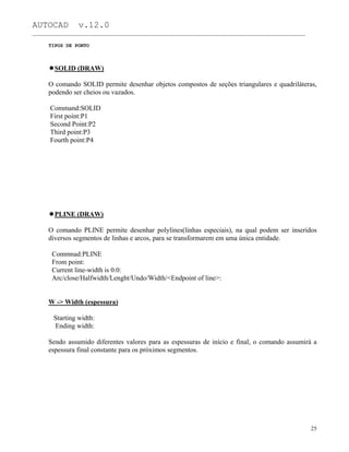 AUTOCAD v.12.0
_______________________________________________________________________________________________
TIPOS DE PONTO
SOLID (DRAW)
O comando SOLID permite desenhar objetos compostos de seções triangulares e quadriláteras,
podendo ser cheios ou vazados.
Command:SOLID
First point:P1
Second Point:P2
Third point:P3
Fourth point:P4
PLINE (DRAW)
O comando PLINE permite desenhar polylines(linhas especiais), na qual podem ser inseridos
diversos segmentos de linhas e arcos, para se transformarem em uma única entidade.
Commnad:PLINE
From point:
Current line-width is 0.0:
Arc/close/Halfwidth/Lenght/Undo/Width/<Endpoint of line>:
W -> Width (espessura)
Starting width:
Ending width:
Sendo assumido diferentes valores para as espessuras de início e final, o comando assumirá a
espessura final constante para os próximos segmentos.
25
 