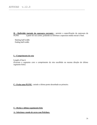 AUTOCAD v.12.0
_______________________________________________________________________________________________
H - Halfwidht (metade da espessura corrente) - permite a especificação da espessura da
PLINE a partir do seu centro, podendo-se informar a espessura média inicial e final.
Starting half-width:
Ending half-width:
L - Comprimento de reta
Length of line:L
(Executa o segmento com o comprimento de reta escolhido na mesma direção do último
segmento feito).
C - Fecha uma PLINE - unindo o último ponto desenhado ao primeiro.
U - Desfaz o último seguimento feito
A - Seleciona o modo de arcos com Polylines.
26
 