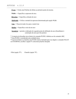 AUTOCAD v.12.0
_______________________________________________________________________________________________
CLose -> Fecha uma Polyline do último ao primeiro ponto da mesma.
Width -> Especifica a espessura do arco.
Direction -> Especifíca a direção do arco
Halfwidth -> Utiliza a metade da espessura determinada pela opção Width
Line -> Passa do modo Arc para o modo Line
Radius -> Especifíca o raio de um arco
Second pt -> permite a indicação do segundo ponto de definição do arco.(Semelhante à
construção de arcos por três pontos)
* A maneira de desenhar arcos dentro do comando PLINE é idêntica ao do comando ARC.
* Uma PLINE é considerada uma entidade única.
* É possível filetar ou chanfrar uma PLINE inteira, bastando para isso digitar o comando FILLET
ou CHAMFER, escolher a opção P e selecionar polyline desejada.
Fillet (opção "P") Chamfer (opção "P")
28
 