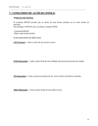 AUTOCAD v.12.0
_______________________________________________________________________________________________
7 - COMANDOS DE AUXÍLIO (TOOLS)
OSNAP (SETTINGS)
O comando OSNAP permite que se utilize de uma forma contínua um ou mais modos de
precisão.
Para desligar o OSNAP, deve-se utilizar a função NONE.
Command:OSNAP
Object snap modes:(modo)
SUBCOMANDOS DE PRECISÃO
CEN (Center)-> Acha o centro de um círculo ou arco
END (End point)-> Acha o ponto final de uma entidade mais próximo do ponto de seleção.
INS (Insertion)-> Acha o ponto de inserção de um texto ou bloco inserido no desenho.
MID (Mid point)-> Acha o ponto médio de uma linha ou arco.
29
 